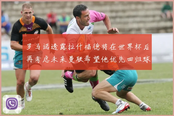 罗马诺透露拉什福德将在世界杯后再考虑未来曼联希望他优先回归球队