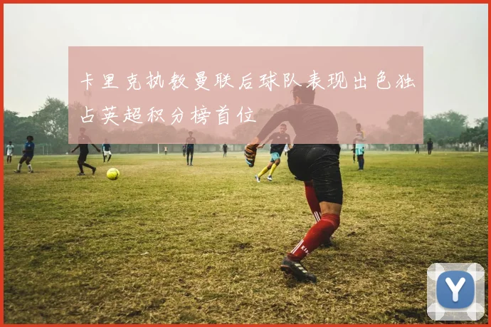 卡里克执教曼联后球队表现出色独占英超积分榜首位