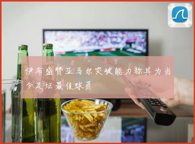伊布盛赞亚马尔突破能力称其为当今足坛最佳球员