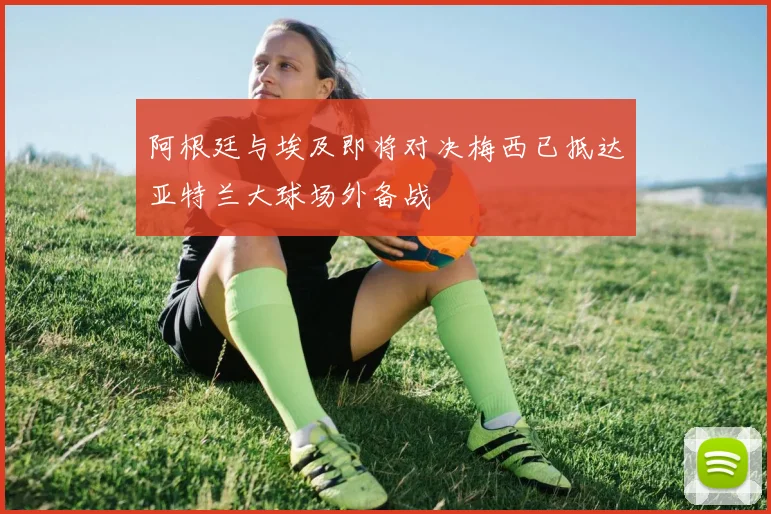 阿根廷与埃及即将对决梅西已抵达亚特兰大球场外备战