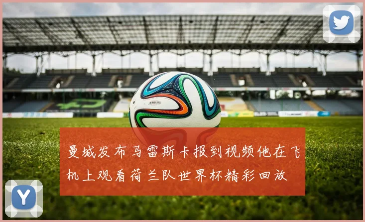 曼城发布马雷斯卡报到视频他在飞机上观看荷兰队世界杯精彩回放