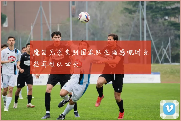 魔笛无奈告别国家队生涯感慨时光荏苒难以回头