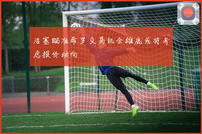 活塞瞄准希罗交易机会雄鹿或将考虑报价动向