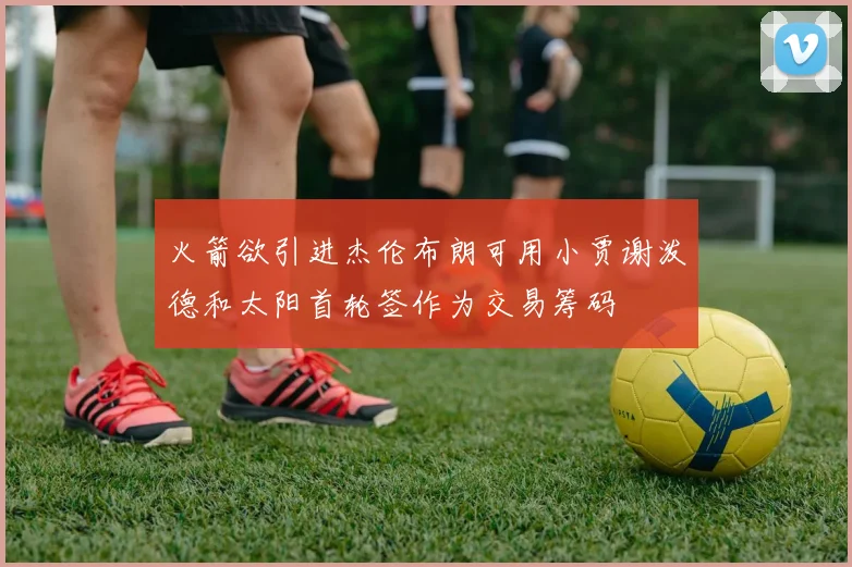 火箭欲引进杰伦布朗可用小贾谢泼德和太阳首轮签作为交易筹码