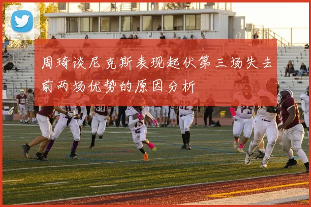 周琦谈尼克斯表现起伏第三场失去前两场优势的原因分析
