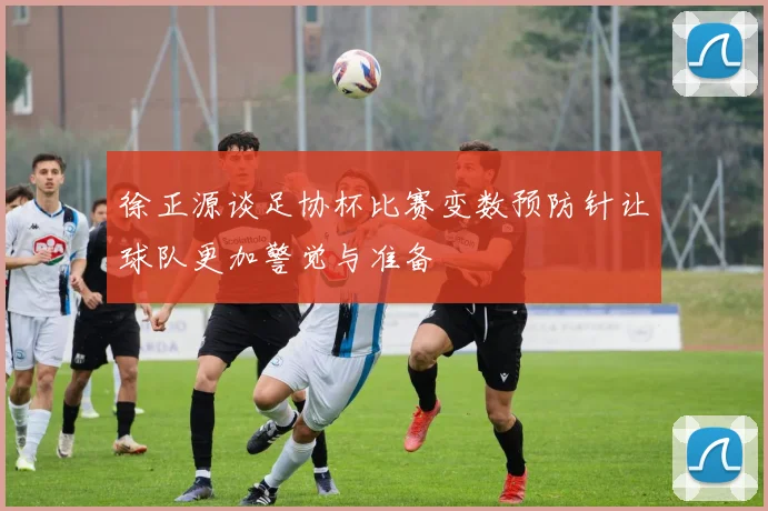 徐正源谈足协杯比赛变数预防针让球队更加警觉与准备