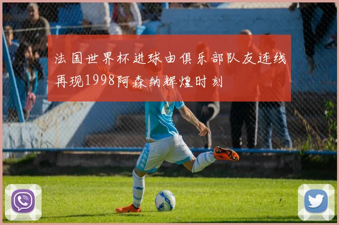 法国世界杯进球由俱乐部队友连线再现1998阿森纳辉煌时刻