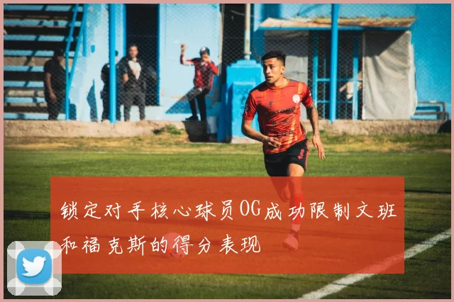 锁定对手核心球员OG成功限制文班和福克斯的得分表现