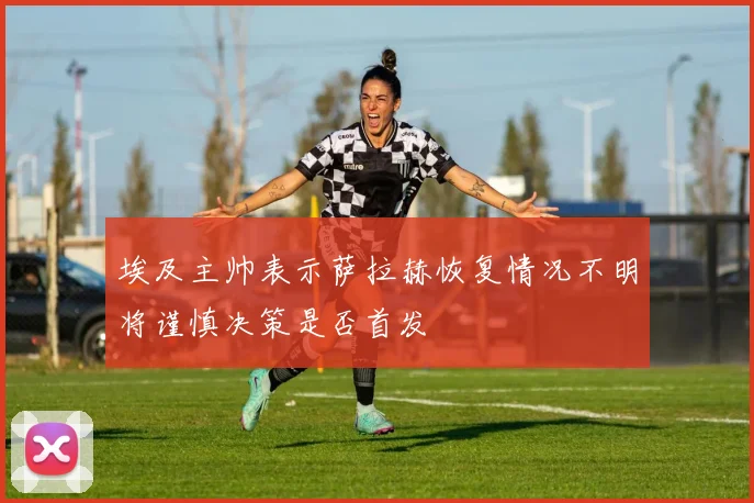 埃及主帅表示萨拉赫恢复情况不明将谨慎决策是否首发