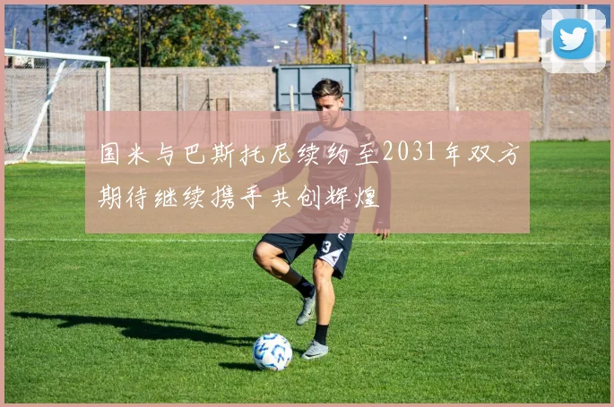 国米与巴斯托尼续约至2031年双方期待继续携手共创辉煌
